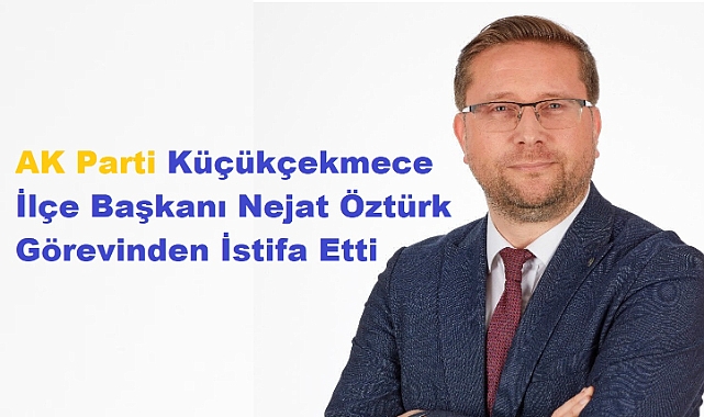 AK Parti Küçükçekmece İlçe Başkanı Nejat Öztürk Görevinden İstifa Etti